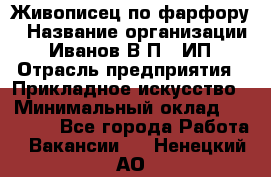 Живописец по фарфору › Название организации ­ Иванов В.П., ИП › Отрасль предприятия ­ Прикладное искусство › Минимальный оклад ­ 30 000 - Все города Работа » Вакансии   . Ненецкий АО